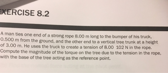 XERCISE 8.2 ties one end of a strong rope 8.00 m long to the bumper of his truck, 0 m from the ground, and the other end to a vertical tree trunk at a height A man 0.50 of 3.00 m. He uses the truck to create a tension of 8.00 102 N in the rope. Compute the magnitude of the torque on the tree due to the tension in the rope, with the base of the tree acting as the reference point.