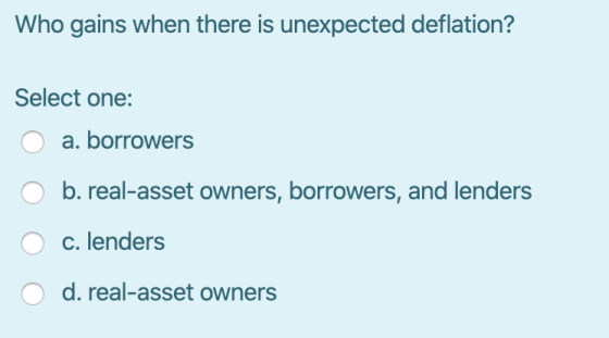 Who gains when there is unexpected deflation? Select one: 0 a. borrowers O b. real-asset owners, borrowers, and lenders O c.