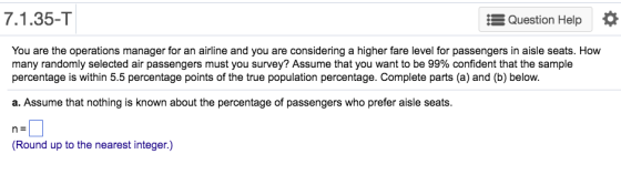 7.1.35-T Question Help You are the operations manager for an airline and you are considering a higher fare level for passengers in aisle seats. How many randomly selected air passengers must you survey? Assume that you want to be 99% confident that the sample percentage is within 5.5 percentage points of the true population percentage. Complete parts (a) and (b) below. a. Assume that nothing is known about the percentage of passengers who prefer aisle seats. n: Round up to the nearest integer.)