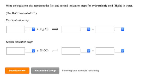 Write the equations that represent the first and second ionization steps for hydroselenic acid (H,Se) in water. (Use Hz0+ ins