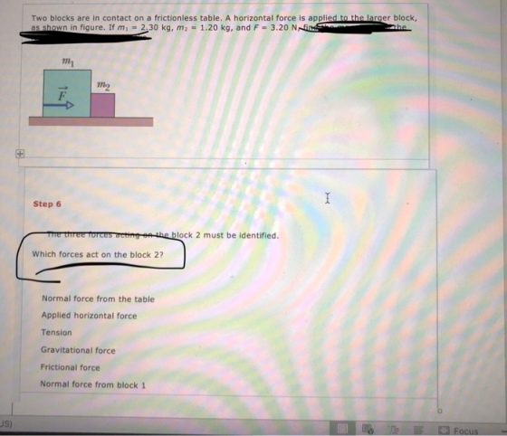 Two blocks are in contact on a frictionless table. A horizontal force is applied to the larger block a Dwnin figure. If m1 = 2.30 kg, m2 = 1.20 kg, and F = 3.20 NNSi mi Step 6 me tiree forces oetingon-the block 2 must be identified. Which forces act on the block 2? Normal force from the table Applied horizontal force Tension Gravitational force Frictional force Normal force from block 1 JS)