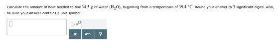 Calculate the amount of heat needed to boil 34.5 g of water (H2O), beginning from a temperature of 39.4 °C. Round your answer to 3 significant digits. Also, be sure your answer contains a unit symbol 10