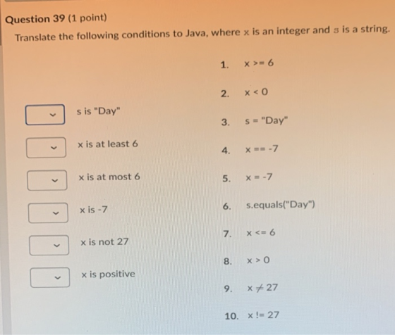 Question 39 (1 point) Translate the following conditions to Java, where x is an integer and s is a string. 1. x >= 6 2. x < 0