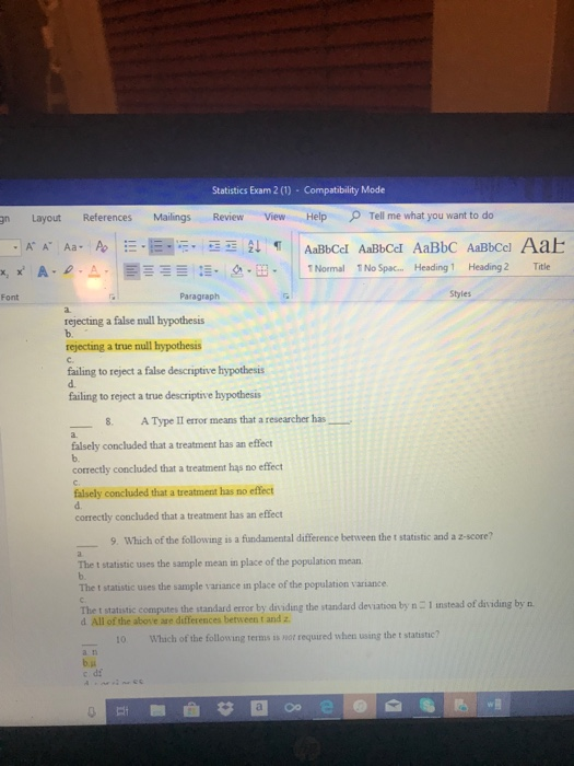 Statistics Exam 2 (1) Compatibility Mode gn Layout References Mailings Review View Help Tell me what you want to do AA Aa- Title x2x A. e. || --를 :-, 2-B- 1Normal 1NoSpac Heading 1 Heading 2 Paragraph Styles Font a. rejecting a false null hypothesis rejecting a true null hypothesis C. failing to reject a false descriptive hypothesis d. failing to reject a true descriptive hypothesis 8. AType li error means that a researcher has falsely concluded that a treatment has an effect b. correctly concluded that a treatment hąs no effect falsely concluded that a treatment has no effect d. correctly concluded that a treatment has an effect 9. Which of the following is a fiundamental difference berween the t statistic and a z-score? The t statistic uses the sample mean in place of the population mean The t statistic uses the sample variance in place of the population variance The t statisitic computes the standard error by div iding the standard deviation by n - 1 nstead of dividing by n. d All of the above are differences between t and z 10 Which of the following terms ss not required when using the t statistic? さ0 o° e @l