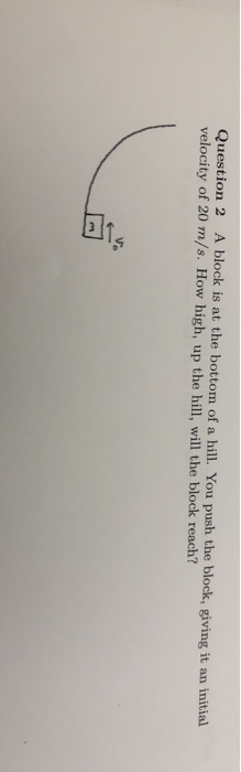 Question 2 A block is at the bottom of a hill. You push the block, giving it an initial velocity of 20 m/s. How high, up the