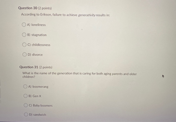 Question 30 (2 points) According to Erikson, failure to achieve generativity results in: OA) loneliness OB) stagnation OC) ch