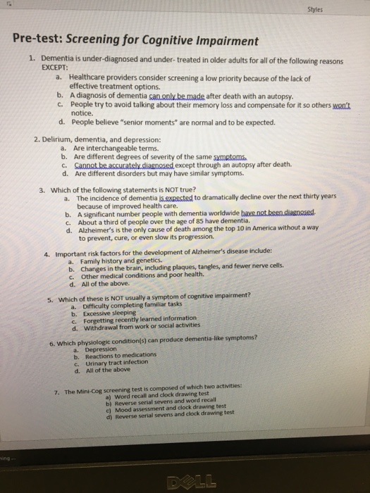 Styles Pre-test: Screening for Cognitive Impairment 1. Dementia is under-diagnosed and under-treated in older adults for all of the following reasons EXCEPT Healthcare providers consider screening a low priority because of the lack of effective treatment options. a. b. A diagnosis of dementia can.only.be made after death with an autopsy. c. People try to avoid talking about their memory loss and compensate for it so others want notice. People believe senior moments are normal and to be expected. d. 2. Delirium, dementia, and depression: a. Are interchangeable terms. b. Are different degrees of severity of the same symptoms c. Sanoet.be accurately diagnosed except through an autopsy after death. d. Are different disorders but may have similar symptoms 3. Which of the following statements is NOT true? a. The incidence of dementia i. cxpscted to dramatically decline over the next thity years because of improved health care b. A significant number people with dementia worldwide bave.not been diagoosed C. About a third of people over the age of 85 have dementia. d. Alzheimers is the only cause of death among the top 10 in America without a way to prevent, cure, or even slow its progression 4. Important risk factors for the development of Alzheimers disease include: a. b. c. d. Family history and genetics. Changes in the brain, including plaques, tangles, and fewer nerve cells. Other medical conditions and poor health. All of the above. 5. Which of these is NOT usually a symptom of cognitive impairment? a. b. c. d. Difficulty completing familiar tasks Excessive sleeping Forgetting recently learned information Withdrawal from work or social activities 6. Which physiologic condition(s) can produce dementia-like symptoms? a. Depression b. Reactions to medications c. Urinary tract infection d. All of the above 7. The Mini-Cog screening test is composed of which two activities: a) Word recall and clock drawing test b) Reverse serial sevens and word recall c) Mood assessment and clock drawing test d) Reverse serial sevens and clock drawing test ing