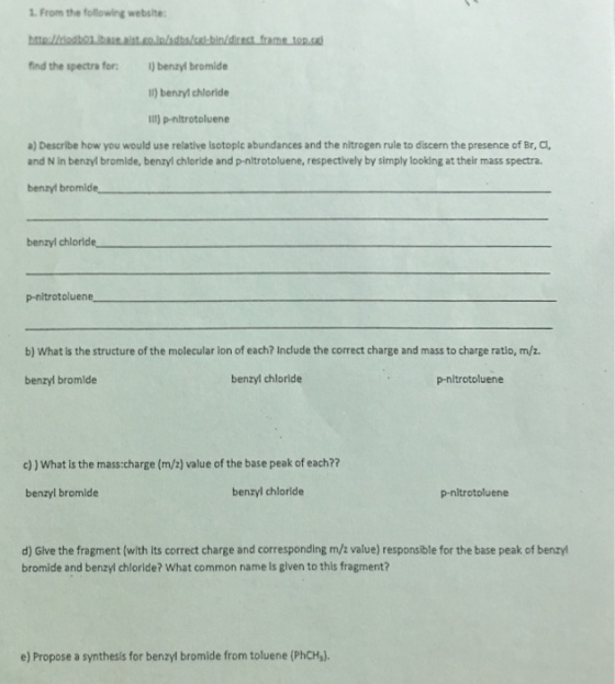 1. From the following website find the spectra for)benryl bromide 1) benzyl chloride II) p-nitrotoluene a) Describe how you would use relative lsotoplc abundances and the nitrogen rule to discern the presence of Br, a and N in benzyl bromide, benzyl chloride and p-nltrotoluene, respectively by simply looking at their mass spectra. benzyl bromld benzyl chlorid p-nitrotolue b) What is the structure of the molecular ion of each? Include the correct charge and mass to charge ratio, m/z benzyl bromide benzyl chloride p-nitrotoluene c)) What Is the mass:charge (m/2) value of the base peak of each?? benzyl bromide benzyl chloride p-nitrotoluene d) Give the fragment (with its correct charge and corresponding m/z value) responsible for the base peak of benzyl bromide and benzyl chloride? What common name is glven to this fragment? e) Propose a synthesis for benzyl bromide from toluene (PhCH,).
