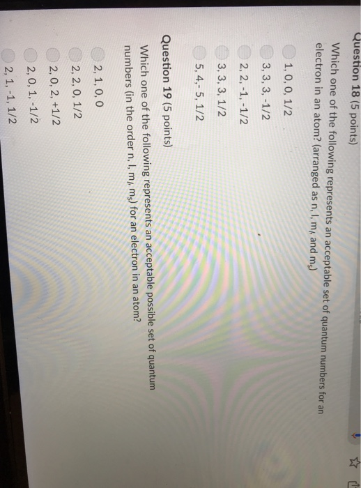 Question 18 (5 points) Which one of the following represents an acceptable set of quantum numbers for an electron in an atom? (arranged as n, I, m, and ms) 1, 0, 0, 1/2 3, 3, 3,-1/2 2, 2, -1,-1/2 3, 3, 3, 1/2 5, 4,- 5, 1/2 Question 19 (5 points) Which one of the following represents an acceptable possible set of quantum numbers (in the order n, I, mi, ms) for an electron in an atom? 2, 1, 0, 0 2, 2, 0, 1/2 2, 0, 2, +1/2 2, 0, 1, -1/2