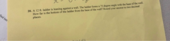 20. A 12 ft. ladder is leaning against a wall. The ladder forms a 75 degree angle with the base of the wall. How far is the bottom of the ladder from the base of the wal? Round your answer to two decimal places.