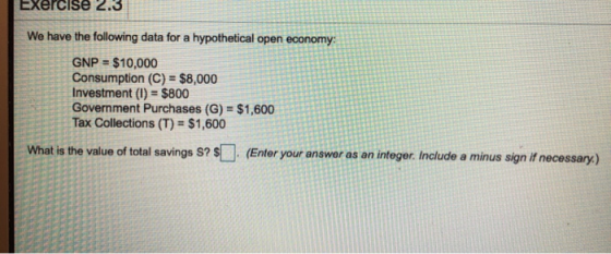 Exercise 2.3 We have the following data for a hypothetical open economy: GNP = $10,000 Consumption (C) = $8,000 Investment (I