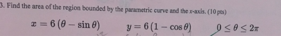 3.Find the area of the region bounded by the parametric curve and the x-axis. (10 pts) = 6 (0- sin 0) y=6(1 - cos 0) 0<02T