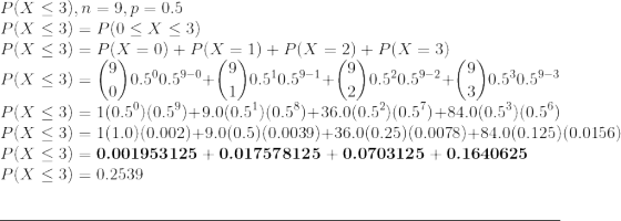 \\ P(X \le 3), n = 9, p = 0.5 \\ P(X \le 3) = P(0 \le X \le 3) \\ P(X \le 3) = P(X = 0) + P(X = 1) + P(X = 2) + P(X = 3) \\ P(X \le 3) = \binom{9}{0} 0.5^{0} 0.5^{9-0} + \binom{9}{1} 0.5^{1} 0.5^{9-1} + \binom{9}{2} 0.5^{2} 0.5^{9-2} + \binom{9}{3} 0.5^{3} 0.5^{9-3} \\ P(X \le 3) = 1 (0.5^{0}) (0.5^{9}) + 9.0 (0.5^{1}) (0.5^{8}) + 36.0 (0.5^{2}) (0.5^{7}) + 84.0 (0.5^{3}) (0.5^{6}) \\ P(X \le 3) = 1 (1.0) (0.002) + 9.0 (0.5) (0.0039) + 36.0 (0.25) (0.0078) + 84.0 (0.125) (0.0156) \\ P(X \le 3) = \textbf{0.001953125} + \textbf{0.017578125} + \textbf{0.0703125} + \textbf{0.1640625} \\ P(X \le 3) = 0.2539 \\ \par\noindent\rule{\textwidth}{0.4pt}