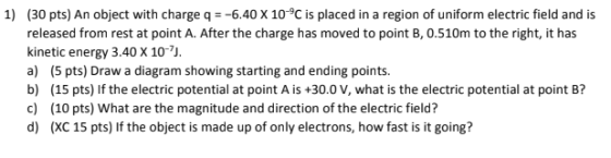 1) (30 pts) An object with charge q = -6.40 X 10°C is placed in a region of uniform electric field and is released from rest