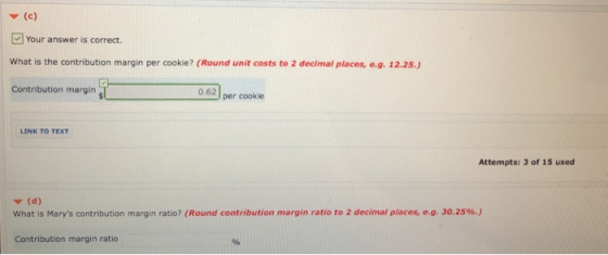 Your answer is correct. What is the contribution margin per cookie? (Round unit costs to 2 decimal places, e.g. 12.25.) Contribution margin 0.62] per cookie LINK TO TEXT Attempts: 3 of 15 used ▼ (d) what is Marys contribution margin ratio? (Round contribution margin ratio to 2 decimal places, eg. 30.25%.) Contribution margin ratio