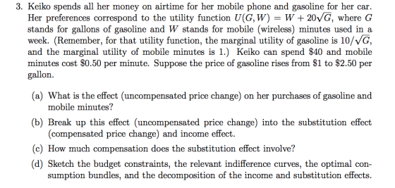 3. Keiko spends all her money on airtime for her mobile phone and gasoline for her car. Her preferences correspond to the utility function U(G,W) = W+ 20/G, where G stands for gallons of gasoline and W stands for mobile (wireless) minutes used in a week. (Remember, for that utility function, the marginal utility of gasoline is 10/VG, and the marginal utility of mobile minutes is 1.) Keiko can spend S40 and mobile minutes cost $0.50 per minute. Suppose the price of gasoline rises from $I to S2.50 per gallon (a) What is the effect (uncompensated price change) on her purchases of gasoline and mobile minutes? (b) Break up this effect (uncompensated price change) into the substitution effect (compensated price change) and income effect. (c) How much compensation does the substitution effect involve? (d) Sketch the budget constraints, the relevant indifference curves, the optimal con- sumption bundles, and the decomposition of the income and substitution effects.