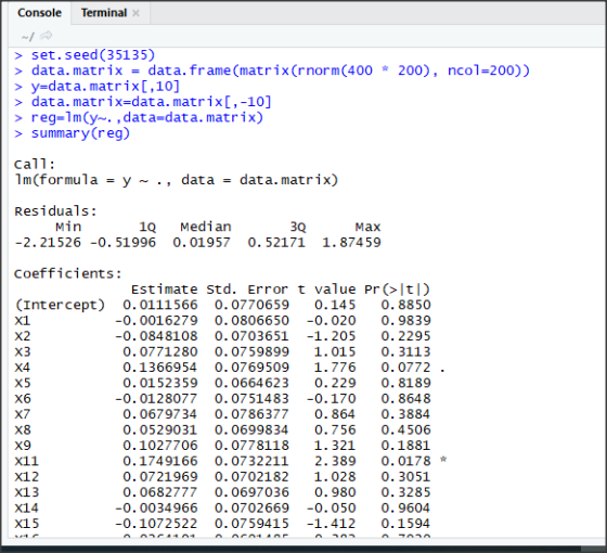 Console Terminal > set.seed (35135) > data. matrix data. frame (matrix(rnorm(400 200), ncol-200) y-data. matrix[,10] > data. matrix-data. matrix[,-10] > reg-1m(y. , data-data. matrix) summary(reg) Call: 1m(formulay- ., datadata. matrix) Residuals -2. 21526 -0. 51996 0.01957 0. 52171 1.87459 coefficients: Min 1Q Median 3Q Max Estimate std. Error t value Pr(ltI) (Intercept) 0. 0111566 0.0770659 0.145 0.8850 x1 X2 X3 X4 -0.0016279 0. 0806650 -0.020 0.9839 -0. 0848108 0. 0703651 -1.205 0. 2295 0.0771280 0.0759899 1.015 0. 3113 0.1366954 0.0769509 1.7760.0772 . 0.0152359 0.0664623 0.229 0.8189 -0.0128077 0. 0751483 -0.170 0. 8648 0.0679734 0. 0786377 0. 864 0. 3884 0.0529031 0.0699834 0.7560.4506 0.1027706 0.0778118 1.321 0.1881 0.1749166 0.0732211 2. 389 0. 0178 0.0721969 0.0702182 1.028 0. 3051 0.0682777 0.0697036 0.980 0. 3285 -0.0034966 0.0702669-0.050 0. 9604 -0.1072522 0. 07 59415 -1.412 0.1594 X6 X8 X9 X11 x12 X13 X14 X15