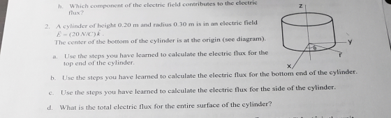 h. Which component of the electric field contributes to the electric Z. flux? A cylinder of height 0.20 m and radius 0.30 m is in an electric field E (20 N/C) k The center of the bottom of the cylinder is at the origin (see diagram). 2. Use the steps you have learned to calculate the electric flux for the a. top end of the cylinder. Use the steps yo Use the steps you have learned to calculate the electric flux for the side of the cylinder. What is the total electric flux for the entire surface of the cylinder? b. u have learned to calculate the electric flux for the bottom end of the cylinder. c. d.