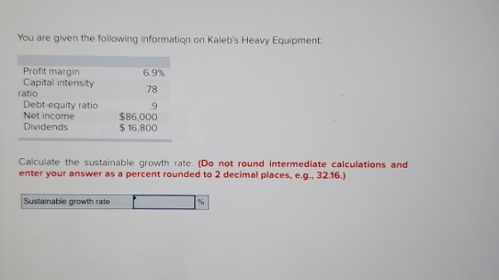 You are given the following information on Kalebs Heavy Equipment: 6.9% 78 Profit margin Capital intensity ratio Debt equity