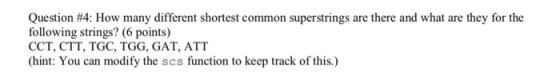 Question #4: How many different shortest common superstrings are there and what are they for the following strings? (6 points) CCT, CTT, TGC, TGG, GAT, ATT (hint: You can modify the scs function to keep track of this.)