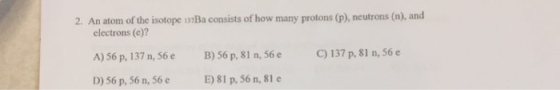 157Ba consists of how many protons (p), neutrons (n), and electrons (e)? A) 56 p, 137 n, 56 e B) 56 p, 81 n, 56 e 137 p, 81 n, 56 e E) 81 p, 56 n, 81 e D) 56 p, 56 n, 56 e