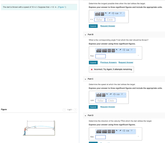 Determine the longest possible time when the dart strikes the target. Express your answer to three significant figures and include the appropriate units. The dart is thrown with a speed of 10 m/s Suppose that6 m. (Figure 1) 1234 tValueUnits Submit quest Answer Part B What is the corresponding angle Aat which the dart should be thrown? Express your answer using three significant figures. Previous Answers Request Answer Incorrect: Try Again; 5 attempts remaining Part C Determine the speed at which the dart strikes the target. Express your answer to three significant figures and include the appropriate units 123 Va Units Submit Request Answer Figure 1 of 1 Part D Determine the direction of the velocity 8Bat which the dart strikes the target. Express your answer using three significant figures.