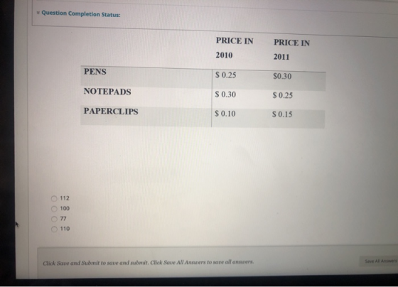 Question Completion Status: PRICE IN PRICE IN 2010 2011 PENS $ 0.25 $0.30 NOTEPADS $ 0.30 $ 0.25 PAPERCLIPS $ 0.10 $ 0.15 112