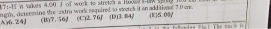 17:-If it takes 4.00 J of work to stretch a Hookes-a 10.0 CI ngth, determine the oxtra work required to stretch it an additional 7.0 cm A)6.24) (B7.56 (C)2.76J (D)3.84J (E)5.00 S-law sping ha fallowino Fig.1 The trak is