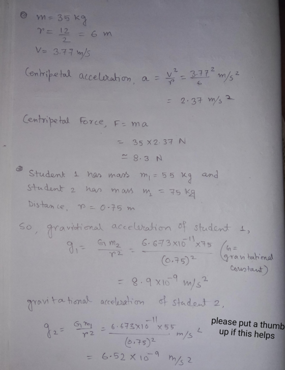 m = 35 kg r = 12 2 = 6 m V= 3.77 m/s Centripetal acceleration, a = V² = 3.77² m/s² 2.37 m/s2 Centripetal Force, F=ma 35 X 2.3