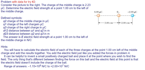 Problem with data for try #2: Consider the picture to the right. The charge of the middle charge is 2.23 HC. Determine the electric field strength at a point 1.00 cm to the left of the middle charge. 6.00 C 42 -2.00 μC -O Defined symbols: q2 charge of the middle charge in pC q1 charge of the left chargein HC q3 charge of the right charge in HC d12 distance between q1 and q2 in m d23 distance between q2 and q3 in m The answer is E electric field strength at a point 1.00 cm to the left of 3,00 cm 2.00 cm the middle charge in N/C Hints: charge and add the results together. You add the electric field just like you added the forces in problem 4. field. The only thing thats different between finding the force on this ball and the electric field at this point is that You will have to calculate the electric field of each of the three charges at the point 1.00 cm left of the middle It can be helpful to invent a small positively charged ball and place it at the point where you wish to find the the electric field doesnt include the charge of the ball. Range of answers:-1.15x108 N/C to +2.00x107 N/C