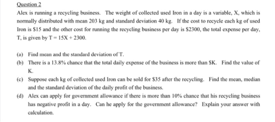 Question 2 Alex is running a recycling business. The weight of collected used Iron in a day is a variable, X, which is normal