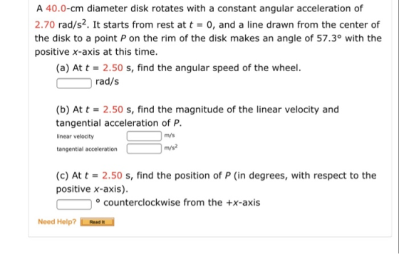 A 40.0-cm diameter disk rotates with a constant angular acceleration of 2.70 rad/s2. It starts from rest at t 0, and a line drawn from the center of the disk to a point P on the rim of the disk makes an angle of 57.3° with the positive x-axis at this time. (a) At t 2.50 s, find the angular speed of the wheel. rad/s (b) At t 2.50 s, find the magnitude of the linear velocity and tangential acceleration of P. linear velocity tangential acceleration m/s m/s2 (c) At t2.50 s, find the position of P (in degrees, with respect to the positive x-axis) counterclockwise from the +x-axis Need Help? Read t