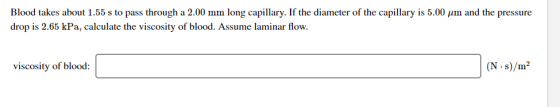 Blood takes about 1.55 s to pass through a 2.00 mm long capillary. If the diameter of the capillary is 5.00 pm and the pressu
