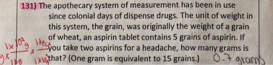 131) The apothecary system of measurement has been in use since colonial days of dispense drugs. The unit of weight in this system, the grain, was originally the weight of a grain of wheat, an aspirin tablet contains 5 grains of aspirin. If ou take two aspirins for a headache, how many grams is tx xuthat? (One gram is equivalent to 15 grains.) a