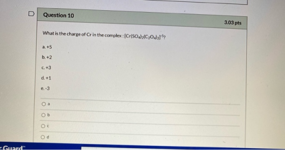 Question 10 3.03 pts What is the charge of Cr in the complex : (Cr(SO4)2C2O4)21? a. +5 b. +2 C. +3 d. +1 e. -3 Oa ob Ос Od Gu
