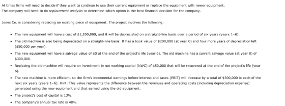 At times firms will need to decide if they want to continue to use their current equipment or replace the equipment with newer equipment. The company will need to do replacement analysis to determine which option is the best financial decision for the company Jones Co. is considering replacing an existing piece of equipment. The project involves the following The new equipment will have a cost of $1,200,000, and it will be depreciated on a straight-line basis over a period of six years (years 1-6) The old machine is also being depreciated on a straight-line basis. It has a book value of $200,000 (at year 0) and four more years of depreciation left ($50,000 per year) The new equipment will have a salvage value of so at the end of the projects life (year 6). The old machine has a current salvage value (at year 0) of $300,000 Replacing the old machine will require an investment in net working capital (NWC) of $50,000 that will be recovered at the end of the projects life (year 6) The new machine is more efficient, so the firms incremental earnings before interest and taxes (EBIT) will increase by a total of $300,000 in each of the next six years (years 1-6). Hint: This value represents the difference between the revenues and operating costs (including depreciation expense) generated using the new equipment and that earned using the old equipment The projects cost of capital is 13%. The companys annual tax rate is 40%
