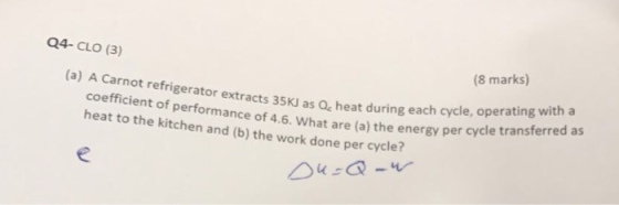 Q4- CLO (3) (8 marks) (a) A Carnot refrigerator extracts 35KJ as Q, heat during each cycle, operating each cycle, operating with coefficient of performance of 4.6. What are (a) the energy per cycle tra heat to the kitchen and (b) the work done per cycle? nsferred as