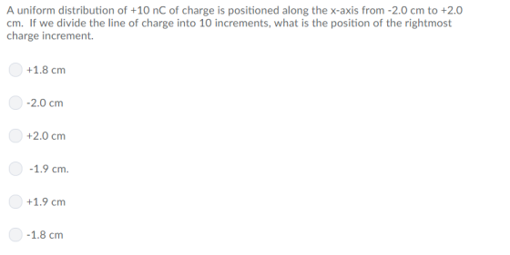 A uniform distribution of +10 nC of charge is positioned along the x-axis from-2.0 cm to +2.0 cm. If we divide the line of charge into 10 increments, what is the position of the rightmost charge increment. +1.8 cm -2.0 cm +2.0 cm 1.9 cm 0 +1.9 cm 1.8 cm