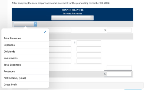 After analyzing the data, prepare an income statement for the year ending December 31, 2022. BONNIE BILLY CO. Income Statemen