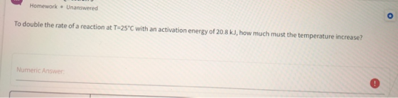 Homework • Unanswered To double the rate of a reaction at T-25°C with an activation energy of 20.8 kJ, how much must the temp