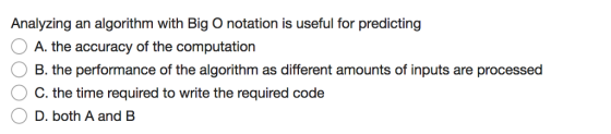 Analyzing an algorithm with Big O notation is useful for predicting A. the accuracy of the computation B. the performance of the algorithm as different amounts of inputs are processed C. the time required to write the required code D. both A and B