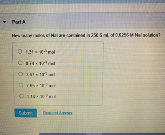 Part A How many moles of Nal are contained in 258.6 mL of 0.0296 M Nal solution? O 1.31 x 10-3 mol O 8.74 x 10-3 mol O 3.67 *
