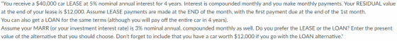 You receive a $40,000 car LEASE at 5% nominal annual terest for 4 years. Interest is comp ounded monthly and yo make month pay m s. ou RESID aTue at the end of your lease is $12,000. Assume LEASE payments are made at the END of the month, with the first payment due at the end of the 1st month. You can also get a LOAN for the same terms (although you will pay off the entire car in 4 years). Assume your MARR (or your investment interest rate) is 3% nominal annual, compounded monthly as wel. Do you prefer the LEASE or the LOAN/ inter the present value of the alternative that you should choose. Dont forget to include that you have a car worth $12,000 if you go with the LOAN alternative.