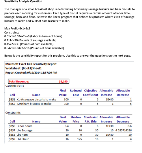 Sensitivity Analysis Question The manager of a small breakfast shop is determining how many sausage biscuits and ham biscuits to prepare each morning for customers. Each type of biscuit requires a certain amount of labor time, sausage, ham, and flour. Below is the linear program that defines his problem where x1-# of sausage biscuits to make and x2:# of ham biscuits to make Max Profit-6x1+5x2 Constraints 0.01x1+0.024x2 6 (Labor in terms of hours) 0.1x1< 30 (Pounds of sausage available) 0.15x2< 30 (Pounds of ham available) 0.04x1+0.04x2< 16 (Pounds of flour available) Below is the sensitivity report for this problem. Use this to answer the questions on the next page Microsoft Excel 14.0 Sensitivity Report Worksheet: [Book1]Sheeti Report Created: 9/16/2014 11:57:09 PM $2,190 Total Revenue Variable Cells Final Reduced Objective Allowable Allowable Value Cost Coefficient Increase Decrease Cell SBSI x1-# sausage biscuits to make SBS2 x2-# ham biscuits to make 300 100 1E+30 Constraints Final Shadow Constraint Allowable Allowable Value Price R.H. Side Increase Decrease Cell SB$6 Labor hours SB$7 Lbs SB$8 Lbs Ham SB$9 Lbs Flour 6 30 30 16 0.6 10 4.285714286 20 1E+30 30 10 16 10 1E+30 125