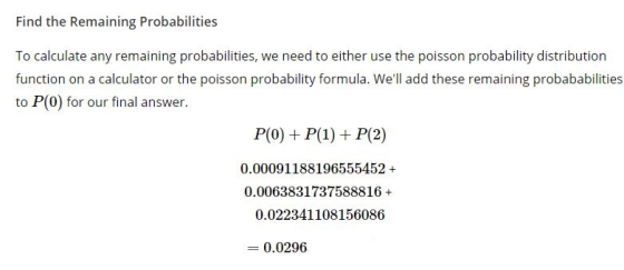 Find the Remaining Probabilities To calculate any remaining probabilities, we need to either use the poisson probability distribution function on a calculator or the poisson probability formula. Well add these remaining probababilities to P(O) for our final answer. 0.00091188196555452+ 0.0063831737588816+ 0.022341108156086 0.0296