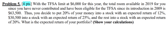 Problem 5, 14 pts] With the TFSA limit at $6,000 for this year, the total room available in 2019 for you since you have never contributed and have been eligible for the TFSA since its introduction in 2009 is $63,500. Thus, you decide to put 20% of your money into a stock with an expected return of 12%, $30,500 into a stock with an expected return of 25%, and the rest into a stock with an expected return of 20%. What is the expected return of your portfolio? (Show, your calculations)