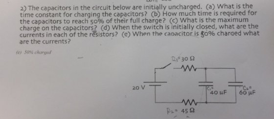 The below are initially uncharged. (a) What is the time constant for charging the capacitors? (b) How much time is required for the capacitors to reach 50% of their full charge? (c) What is the maximum charge on the capacitors? (d) When the switch is initially closed, what the in each of the resistors? (e) When the is what are the currents (e) 50% charged 30 2 20 V 40 uF 60 uF 45