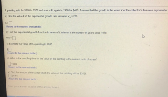 A painting sold for $226 in 1978 and was sold again in 1986 for $469 Assume that the growth in the value V of the collectors item was exponential. a) Find the value k of the exponential growth rate. Assume Vo 226 Round to the nearest thousandth.) b) Find the exponential growth function in terms of t, where t is the number of years since 1978 c) Estimate the value of the painting in 2005. Round to the nearest dollar ) d) What is the doubling time for the value of the painting to the nearest tenth of a year? years Round to the nearest tenth) e) Find the amount of time after which the value of the painting will be $3525 years Round to the nearest tenth ) nter your answer in each of the answer boxes