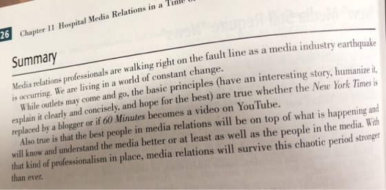 26 Chapter 11 Hospital Media Relations in a Tinll Summary walking right on the fault line as a media industry earthquake come and go, the basic principles (have an interesting story, humanizei, Media relations professionals are We are living in a world of constant change. is ocng . explain it clearly and concisely, and hope for the best) are true whether the New York Timesis Also true is that the best people in media relations will be on top of what is happening and curri replaced by a blogger or if 60 Minutes becomes a video on YouTube. will know and understand the media better or at least as well as the people in the media. With that kind of professionalism in place, media relations will survive this chaotic period stronger than ever.