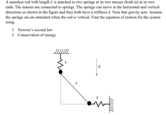 A massless rod with length L is attached to two springs at its two masses (both m) at its two ends. The masses are connected to springs. The springs can move in the horizontal and vertical directions as shown in the figure and they both have a stiffness k. Note that gravity acts. Assume the springs are un-stretched when the rod is vertical. Find the equation of motion for the system using 1. Newtons second law 2. Conservation of energy